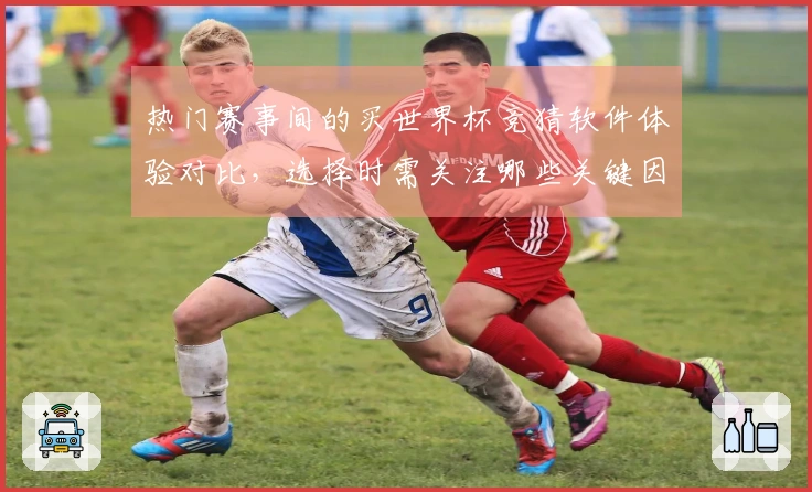 热门赛事间的买世界杯竞猜软件体验对比，选择时需关注哪些关键因素？