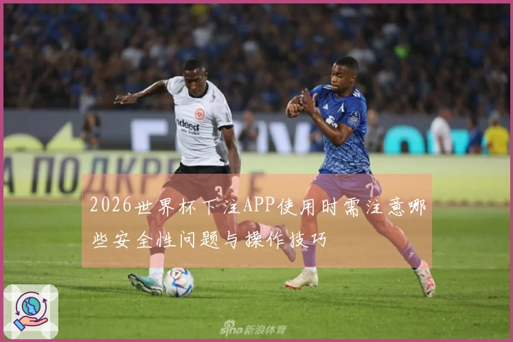 2026世界杯下注APP使用时需注意哪些安全性问题与操作技巧