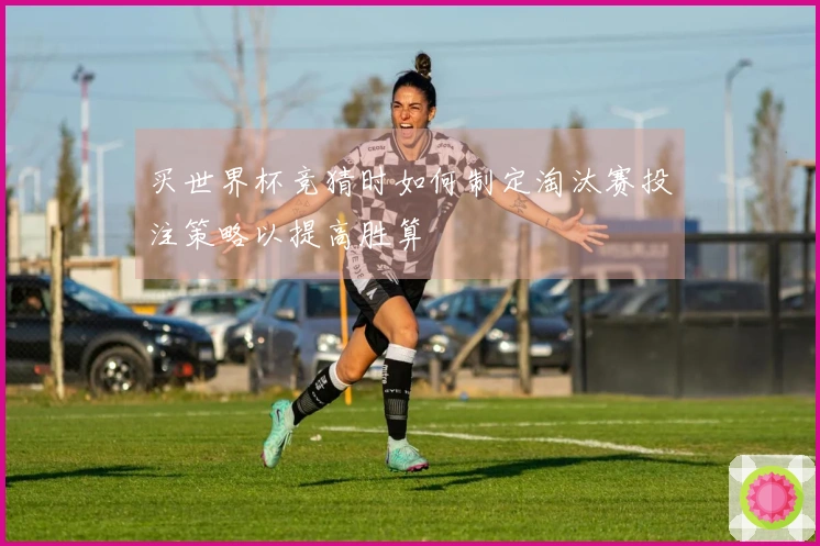 买世界杯竞猜时如何制定淘汰赛投注策略以提高胜算