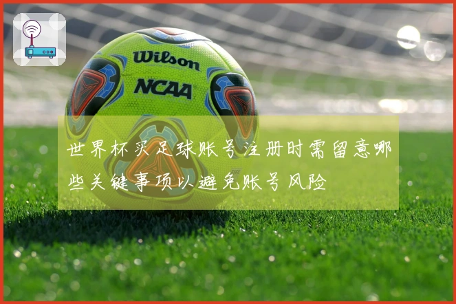 世界杯买足球账号注册时需留意哪些关键事项以避免账号风险
