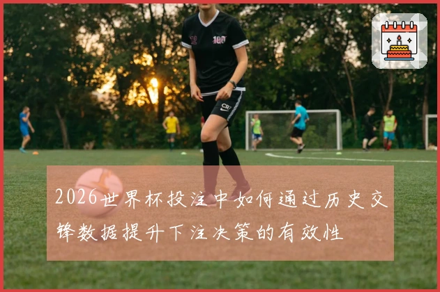 2026世界杯投注中如何通过历史交锋数据提升下注决策的有效性
